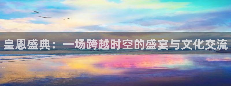 尊龙凯时平台信誉怎样：皇恩盛典：一场跨越时空的盛宴与文化交流