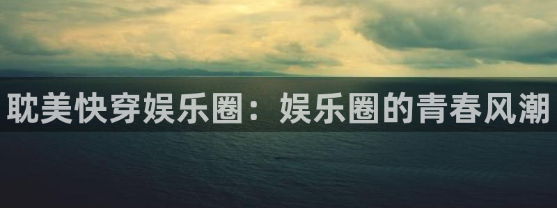 尊龙凯时人生就是博官网：耽美快穿娱乐圈：娱乐圈的青春风潮