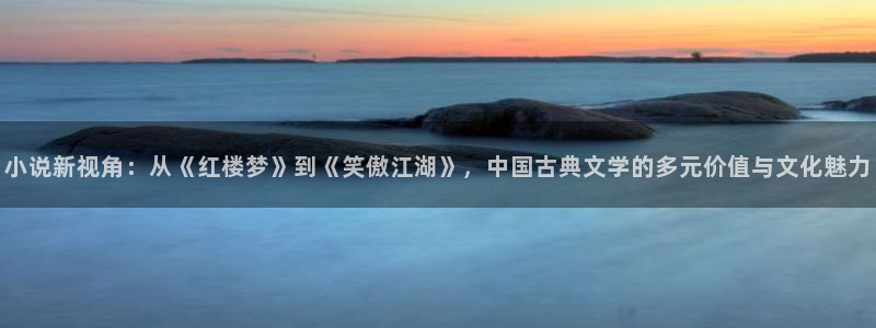 尊龙时凯登录：小说新视角：从《红楼梦》到《笑傲江湖》，中国古典文学的多元价值与文化魅力